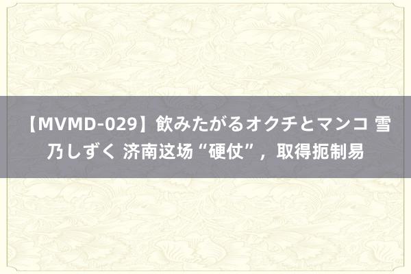 【MVMD-029】飲みたがるオクチとマンコ 雪乃しずく 济南这场“硬仗”，取得扼制易