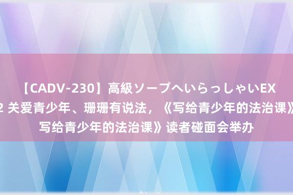 【CADV-230】高級ソープへいらっしゃいEX 巨乳限定4時間 2 关爱青少年、珊珊有说法，《写给青少年的法治课》读者碰面会举办