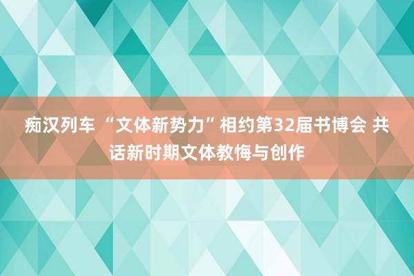 痴汉列车 “文体新势力”相约第32届书博会 共话新时期文体教悔与创作