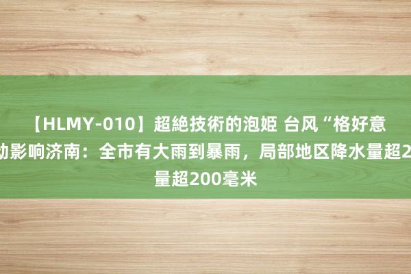 【HLMY-010】超絶技術的泡姫 台风“格好意思”驱动影响济南：全市有大雨到暴雨，局部地区降水量超200毫米