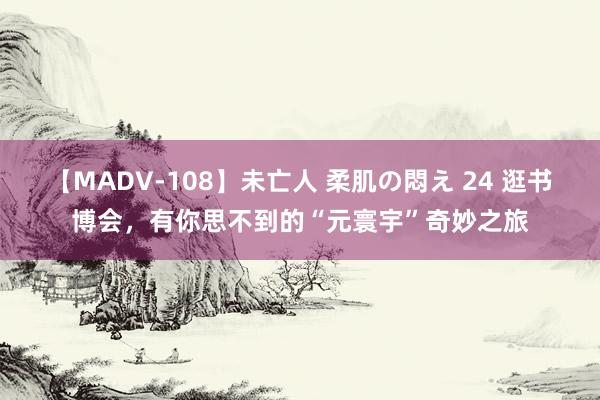 【MADV-108】未亡人 柔肌の悶え 24 逛书博会，有你思不到的“元寰宇”奇妙之旅