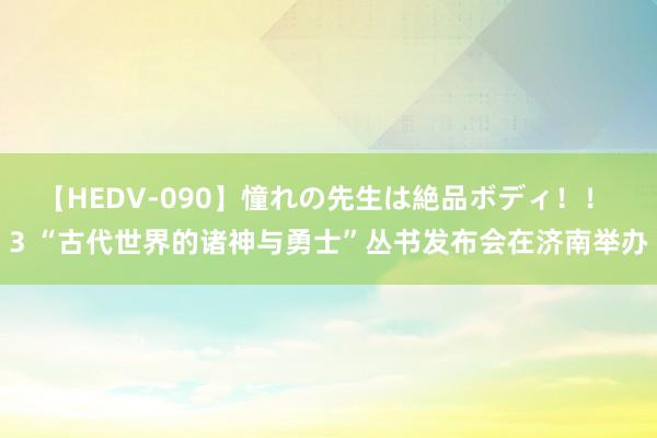 【HEDV-090】憧れの先生は絶品ボディ！！ 3 “古代世界的诸神与勇士”丛书发布会在济南举办