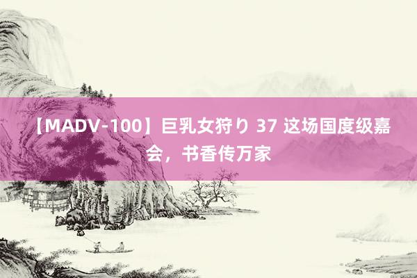 【MADV-100】巨乳女狩り 37 这场国度级嘉会，书香传万家