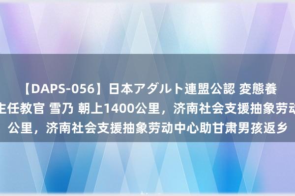 【DAPS-056】日本アダルト連盟公認 変態養成教育センター S的主任教官 雪乃 朝上1400公里，济南社会支援抽象劳动中心助甘肃男孩返乡