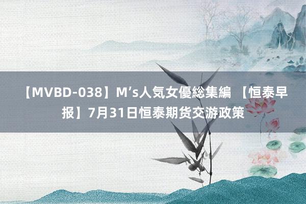 【MVBD-038】M’s人気女優総集編 【恒泰早报】7月31日恒泰期货交游政策