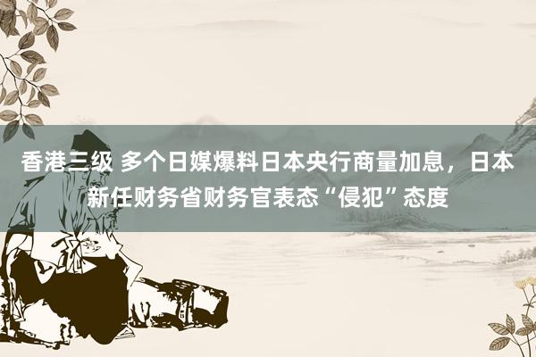 香港三级 多个日媒爆料日本央行商量加息，日本新任财务省财务官表态“侵犯”态度