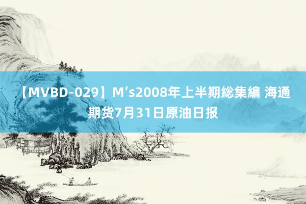 【MVBD-029】M’s2008年上半期総集編 海通期货7月31日原油日报