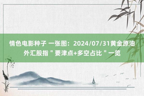 情色电影种子 一张图：2024/07/31黄金原油外汇股指＂要津点+多空占比＂一览