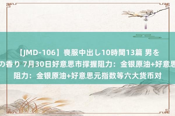 【JMD-106】喪服中出し10時間13篇 男を狂わす生臭い未亡人の香り 7月30日好意思市撑握阻力：金银原油+好意思元指数等六大货币对