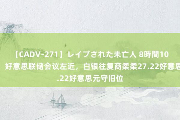 【CADV-271】レイプされた未亡人 8時間100連発！！ 好意思联储会议左近，白银往复商柔柔27.22好意思元守旧位