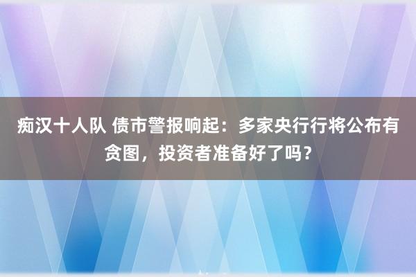 痴汉十人队 债市警报响起：多家央行行将公布有贪图，投资者准备好了吗？