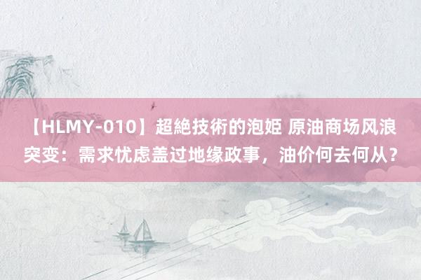 【HLMY-010】超絶技術的泡姫 原油商场风浪突变：需求忧虑盖过地缘政事，油价何去何从？