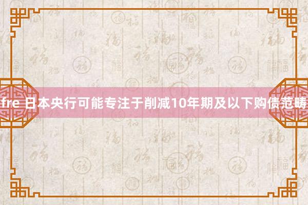 fre 日本央行可能专注于削减10年期及以下购债范畴