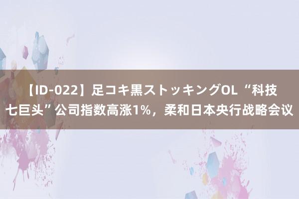 【ID-022】足コキ黒ストッキングOL “科技七巨头”公司指数高涨1%，柔和日本央行战略会议