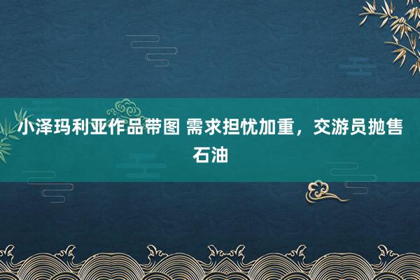 小泽玛利亚作品带图 需求担忧加重，交游员抛售石油