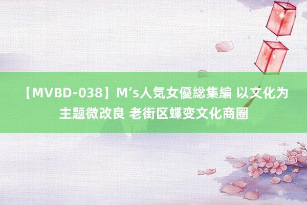 【MVBD-038】M’s人気女優総集編 以文化为主题微改良 老街区蝶变文化商圈