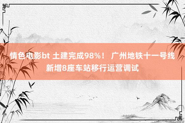 情色电影bt 土建完成98%！ 广州地铁十一号线新增8座车站移行运营调试