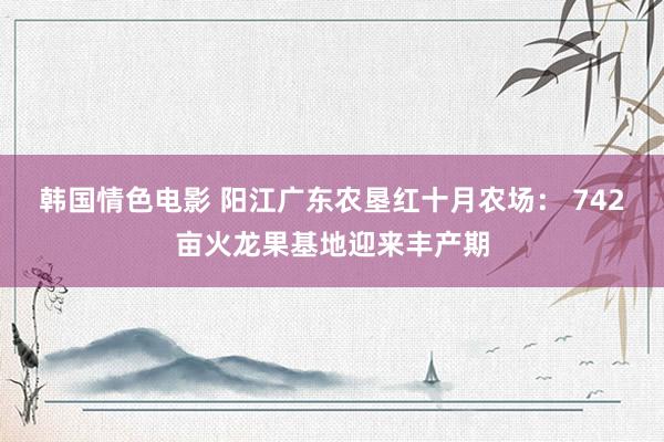 韩国情色电影 阳江广东农垦红十月农场： 742亩火龙果基地迎来丰产期