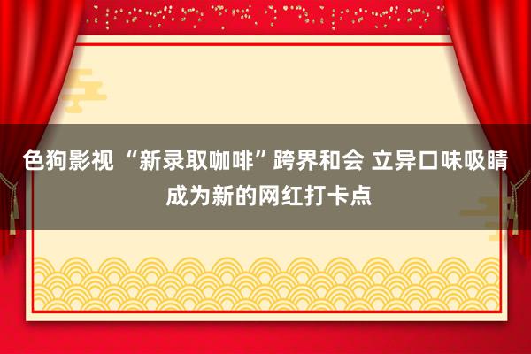 色狗影视 “新录取咖啡”跨界和会 立异口味吸睛 成为新的网红打卡点