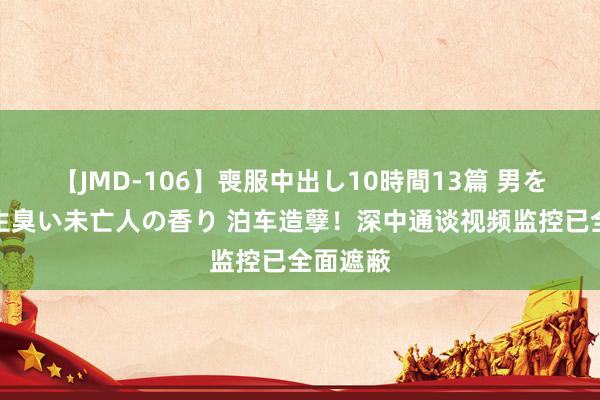 【JMD-106】喪服中出し10時間13篇 男を狂わす生臭い未亡人の香り 泊车造孽！深中通谈视频监控已全面遮蔽