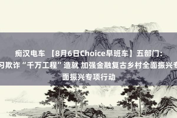 痴汉电车 【8月6日Choice早班车】五部门：开展学习欺诈“千万工程”造就 加强金融复古乡村全面振兴专项行动