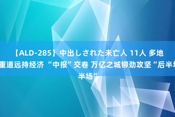 【ALD-285】中出しされた未亡人 11人 多地任重道远持经济 “中报”交卷 万亿之城铆劲攻坚“后半场”