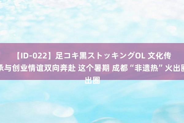 【ID-022】足コキ黒ストッキングOL 文化传承与创业情谊双向奔赴 这个暑期 成都“非遗热”火出圈