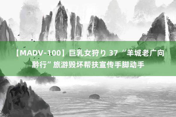 【MADV-100】巨乳女狩り 37 “羊城老广向黔行”旅游毁坏帮扶宣传手脚动手