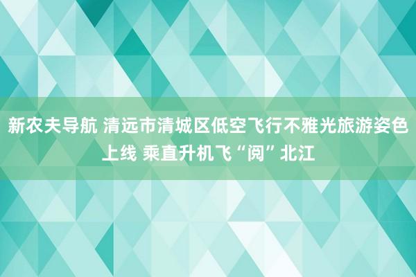 新农夫导航 清远市清城区低空飞行不雅光旅游姿色上线 乘直升机飞“阅”北江