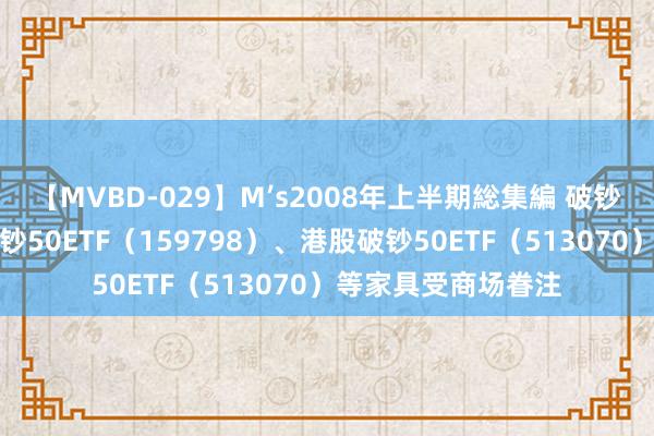 【MVBD-029】M’s2008年上半期総集編 破钞板块本周休养，破钞50ETF（159798）、港股破钞50ETF（513070）等家具受商场眷注