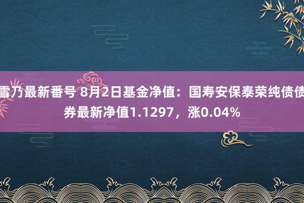 雪乃最新番号 8月2日基金净值：国寿安保泰荣纯债债券最新净值1.1297，涨0.04%