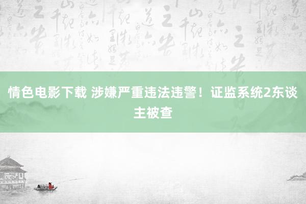 情色电影下载 涉嫌严重违法违警！证监系统2东谈主被查