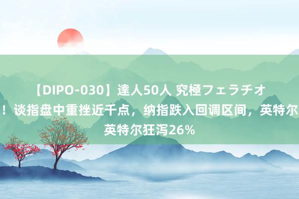 【DIPO-030】達人50人 究極フェラチオ 暴燥升级！谈指盘中重挫近千点，纳指跌入回调区间，英特尔狂泻26%