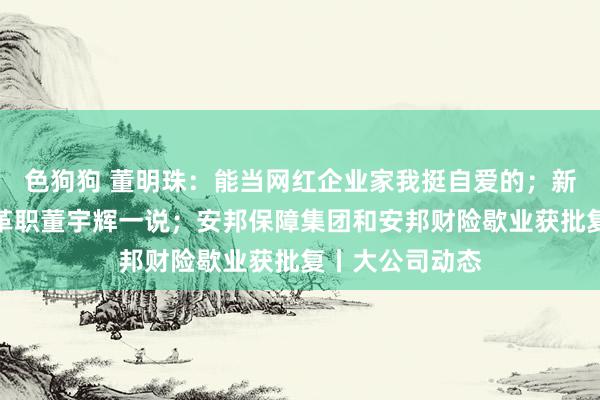 色狗狗 董明珠：能当网红企业家我挺自爱的；新东方：不存在革职董宇辉一说；安邦保障集团和安邦财险歇业获批复丨大公司动态