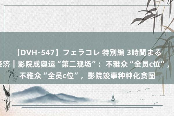 【DVH-547】フェラコレ 特別編 3時間まるごとWフェラ 奥运经济｜影院成奥运“第二现场”：不雅众“全员c位”，影院竣事种种化贪图