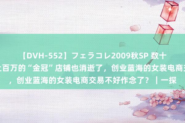 【DVH-552】フェラコレ2009秋SP 数十家女装店关闭，粉丝量上百万的“金冠”店铺也消逝了，创业蓝海的女装电商交易不好作念了？｜一探