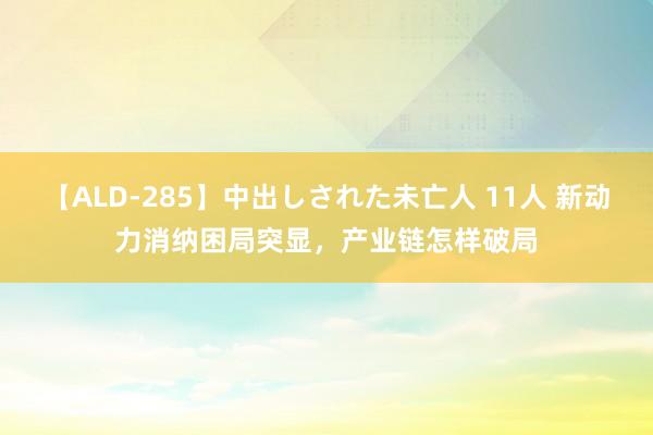 【ALD-285】中出しされた未亡人 11人 新动力消纳困局突显，产业链怎样破局