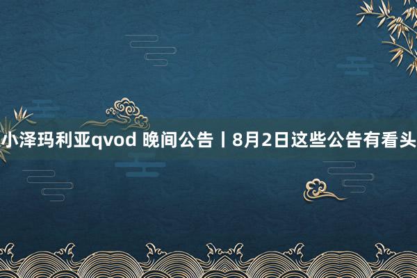 小泽玛利亚qvod 晚间公告丨8月2日这些公告有看头