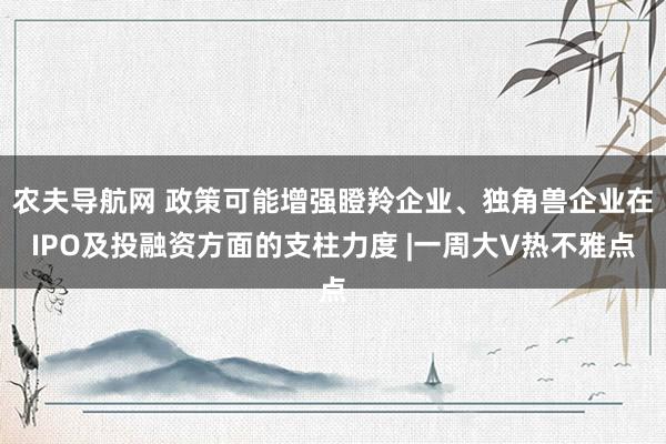 农夫导航网 政策可能增强瞪羚企业、独角兽企业在IPO及投融资方面的支柱力度 |一周大V热不雅点