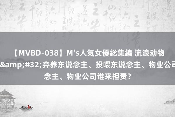 【MVBD-038】M’s人気女優総集編 流浪动物伤东说念主&#32;弃养东说念主、投喂东说念主、物业公司谁来担责？