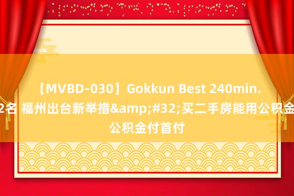 【MVBD-030】Gokkun Best 240min. 総勢12名 福州出台新举措&#32;买二手房能用公积金付首付