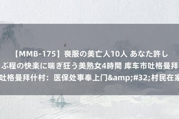 【MMB-175】喪服の美亡人10人 あなた許してください 意識がぶっとぶ程の快楽に喘ぎ狂う美熟女4時間 库车市吐格曼拜什村：医保处事奉上门&#32;村民在家“刷脸”办业务