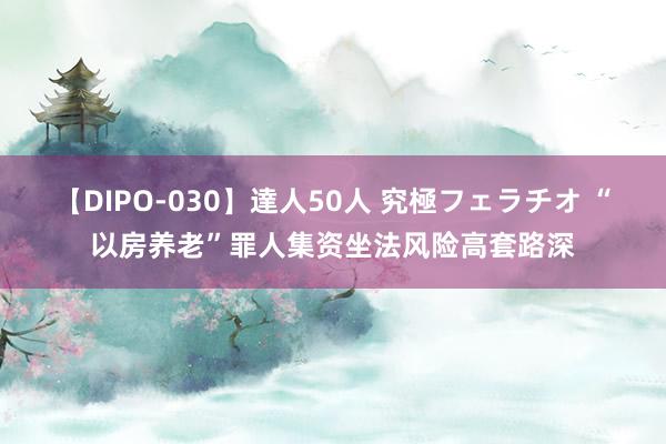 【DIPO-030】達人50人 究極フェラチオ “以房养老”罪人集资坐法风险高套路深