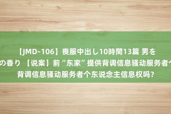 【JMD-106】喪服中出し10時間13篇 男を狂わす生臭い未亡人の香り 【说案】前“东家”提供背调信息骚动服务者个东说念主信息权吗？