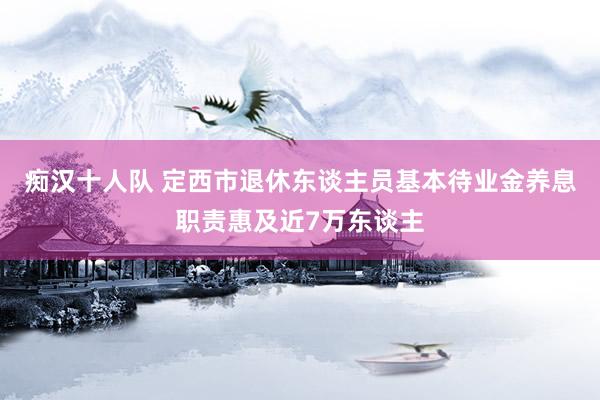 痴汉十人队 定西市退休东谈主员基本待业金养息职责惠及近7万东谈主