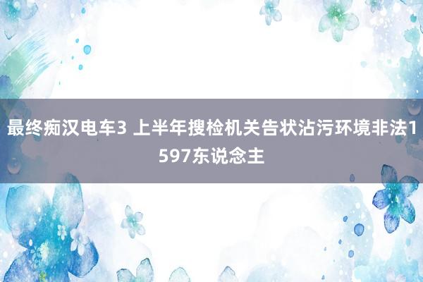 最终痴汉电车3 上半年搜检机关告状沾污环境非法1597东说念主