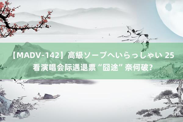 【MADV-142】高級ソープへいらっしゃい 25 看演唱会际遇退票“囧途”奈何破？