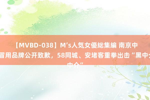 【MVBD-038】M’s人気女優総集編 南京中介冒用品牌公开致歉，58同城、安堵客重拳出击“黑中介”