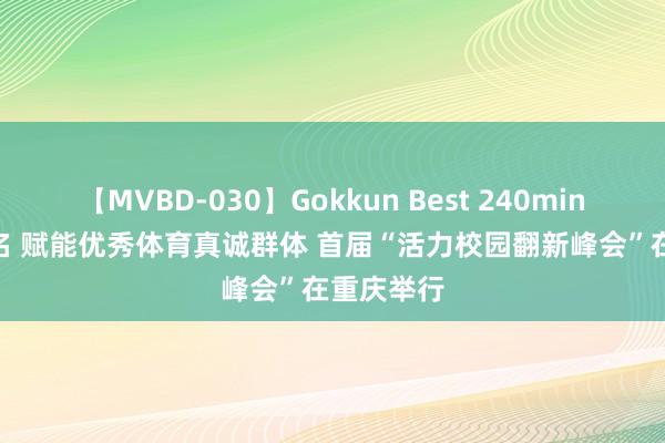 【MVBD-030】Gokkun Best 240min. 総勢12名 赋能优秀体育真诚群体 首届“活力校园翻新峰会”在重庆举行