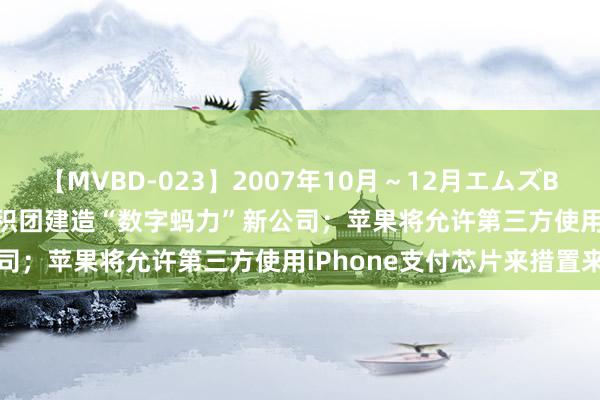 【MVBD-023】2007年10月～12月エムズBEST4時間 早资谈 | 蚂聚积团建造“数字蚂力”新公司；苹果将允许第三方使用iPhone支付芯片来措置来去